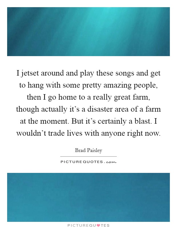 I jetset around and play these songs and get to hang with some pretty amazing people, then I go home to a really great farm, though actually it's a disaster area of a farm at the moment. But it's certainly a blast. I wouldn't trade lives with anyone right now. Picture Quote #1