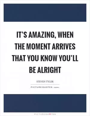 It’s amazing, when the moment arrives that you know you’ll be alright Picture Quote #1