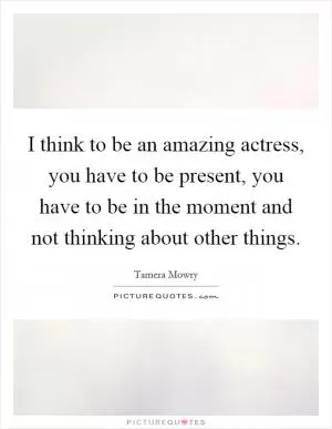 I think to be an amazing actress, you have to be present, you have to be in the moment and not thinking about other things Picture Quote #1