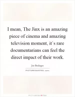 I mean, The Jinx is an amazing piece of cinema and amazing television moment, it`s rare documentarians can feel the direct impact of their work Picture Quote #1