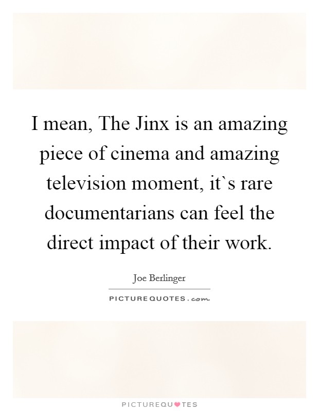 I mean, The Jinx is an amazing piece of cinema and amazing television moment, it`s rare documentarians can feel the direct impact of their work. Picture Quote #1