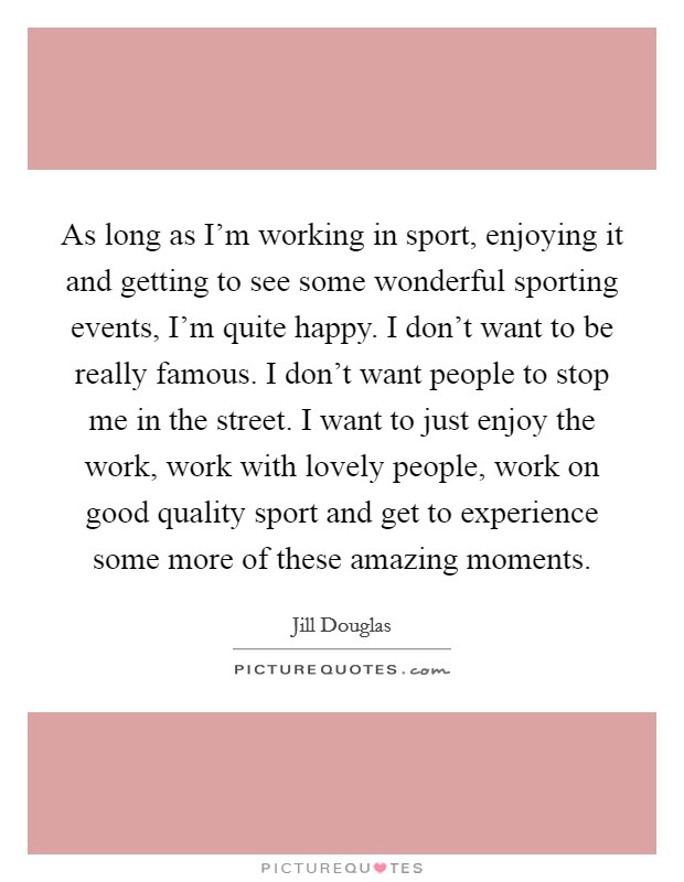 As long as I'm working in sport, enjoying it and getting to see some wonderful sporting events, I'm quite happy. I don't want to be really famous. I don't want people to stop me in the street. I want to just enjoy the work, work with lovely people, work on good quality sport and get to experience some more of these amazing moments. Picture Quote #1