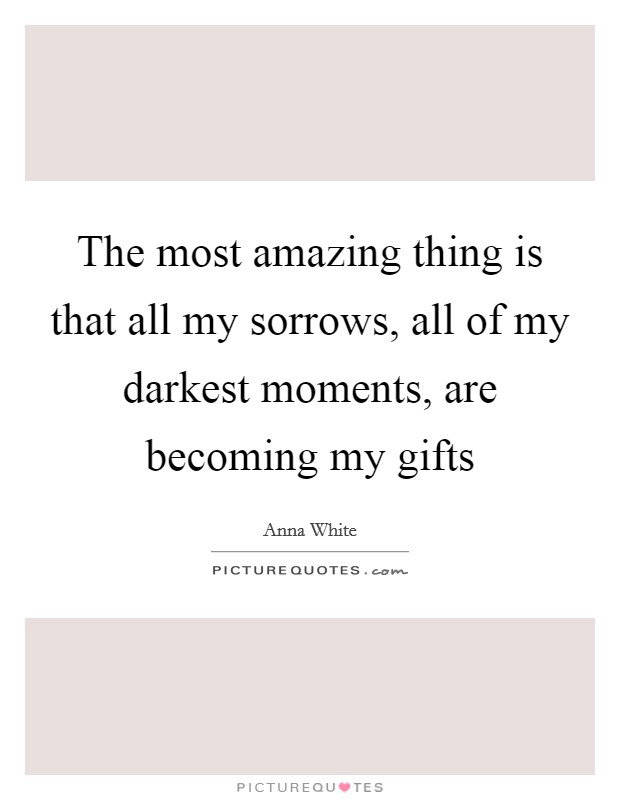 The most amazing thing is that all my sorrows, all of my darkest moments, are becoming my gifts Picture Quote #1