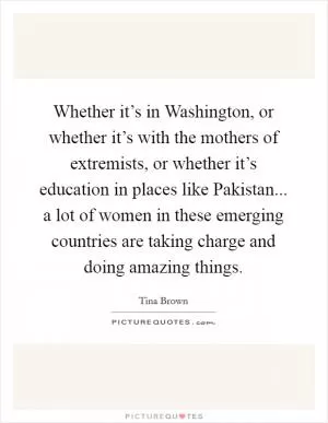 Whether it’s in Washington, or whether it’s with the mothers of extremists, or whether it’s education in places like Pakistan... a lot of women in these emerging countries are taking charge and doing amazing things Picture Quote #1