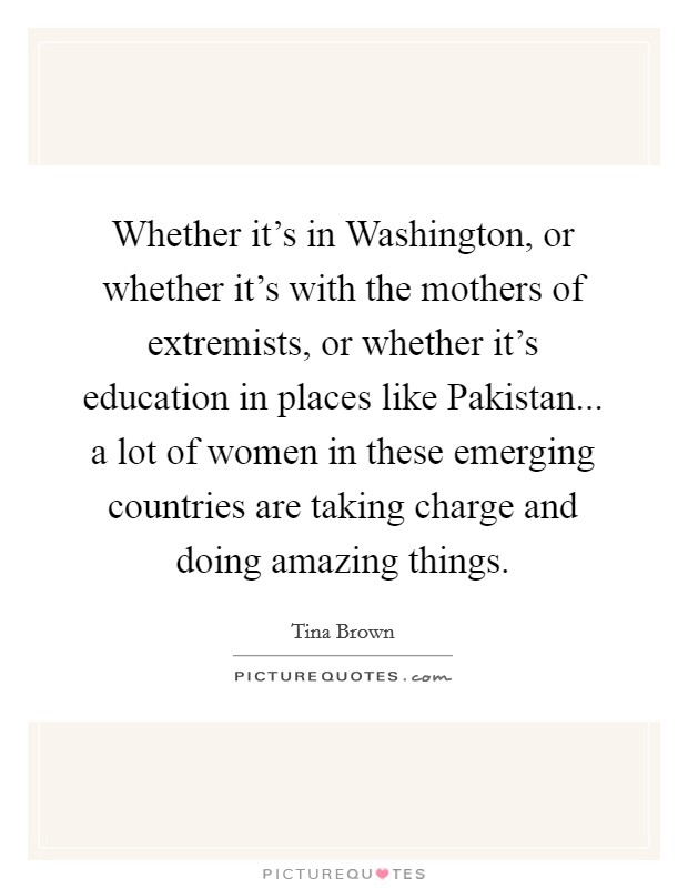 Whether it's in Washington, or whether it's with the mothers of extremists, or whether it's education in places like Pakistan... a lot of women in these emerging countries are taking charge and doing amazing things. Picture Quote #1