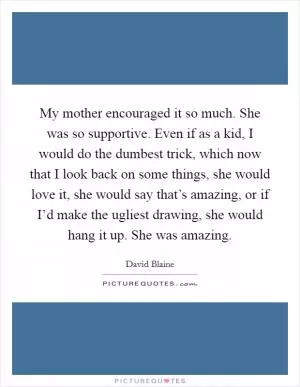 My mother encouraged it so much. She was so supportive. Even if as a kid, I would do the dumbest trick, which now that I look back on some things, she would love it, she would say that’s amazing, or if I’d make the ugliest drawing, she would hang it up. She was amazing Picture Quote #1
