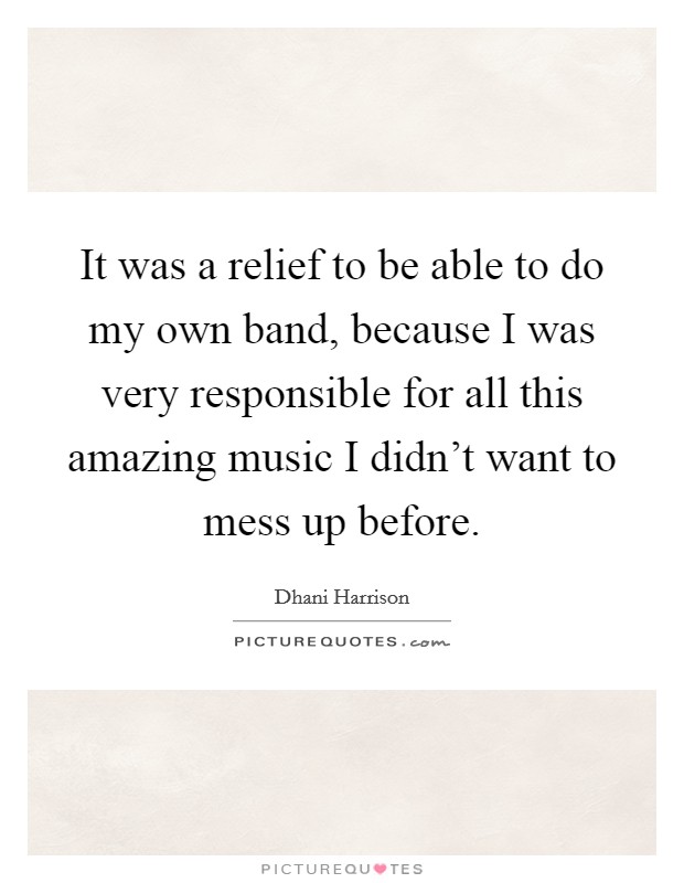 It was a relief to be able to do my own band, because I was very responsible for all this amazing music I didn't want to mess up before. Picture Quote #1