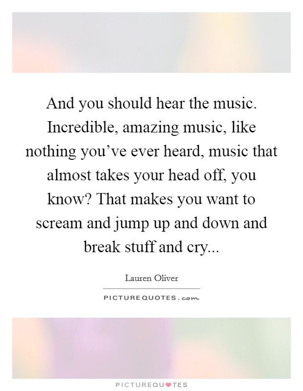 And you should hear the music. Incredible, amazing music, like nothing you've ever heard, music that almost takes your head off, you know? That makes you want to scream and jump up and down and break stuff and cry... Picture Quote #1