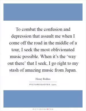 To combat the confusion and depression that assault me when I come off the road in the middle of a tour, I seek the most oblivionated music possible. When it’s the ‘way out there’ that I seek, I go right to my stash of amazing music from Japan Picture Quote #1