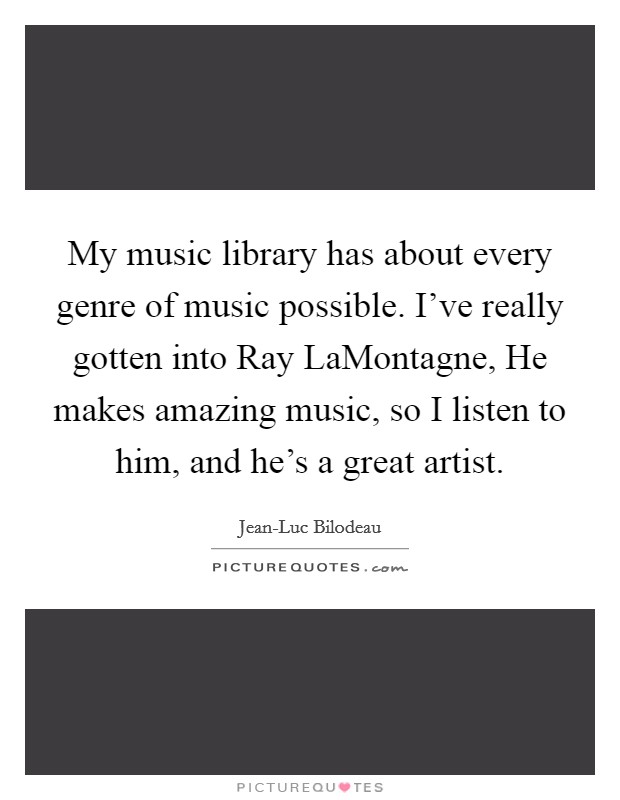 My music library has about every genre of music possible. I've really gotten into Ray LaMontagne, He makes amazing music, so I listen to him, and he's a great artist. Picture Quote #1
