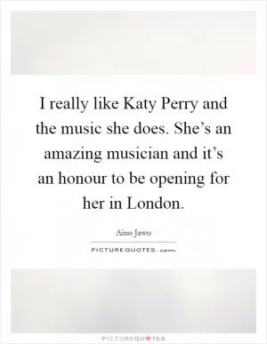 I really like Katy Perry and the music she does. She’s an amazing musician and it’s an honour to be opening for her in London Picture Quote #1