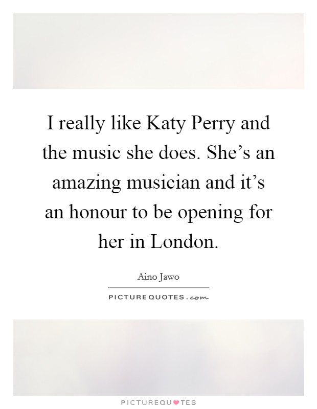 I really like Katy Perry and the music she does. She's an amazing musician and it's an honour to be opening for her in London. Picture Quote #1