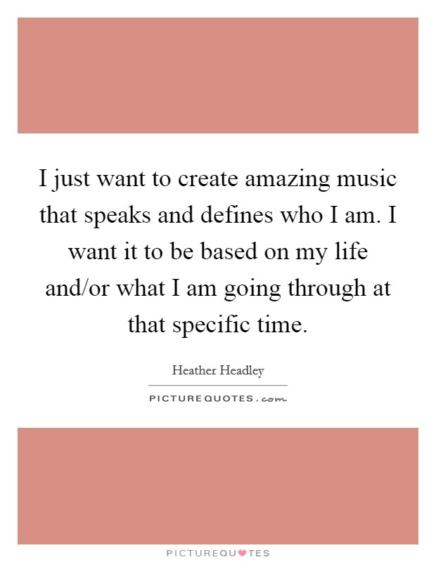 I just want to create amazing music that speaks and defines who I am. I want it to be based on my life and/or what I am going through at that specific time. Picture Quote #1