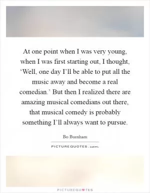 At one point when I was very young, when I was first starting out, I thought, ‘Well, one day I’ll be able to put all the music away and become a real comedian.’ But then I realized there are amazing musical comedians out there, that musical comedy is probably something I’ll always want to pursue Picture Quote #1