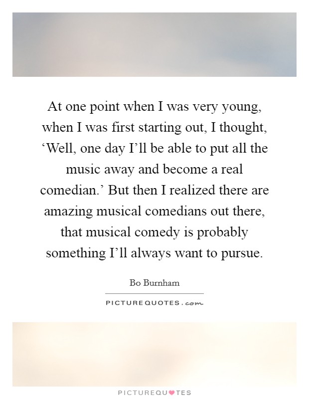 At one point when I was very young, when I was first starting out, I thought, ‘Well, one day I'll be able to put all the music away and become a real comedian.' But then I realized there are amazing musical comedians out there, that musical comedy is probably something I'll always want to pursue. Picture Quote #1