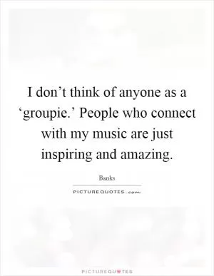 I don’t think of anyone as a ‘groupie.’ People who connect with my music are just inspiring and amazing Picture Quote #1