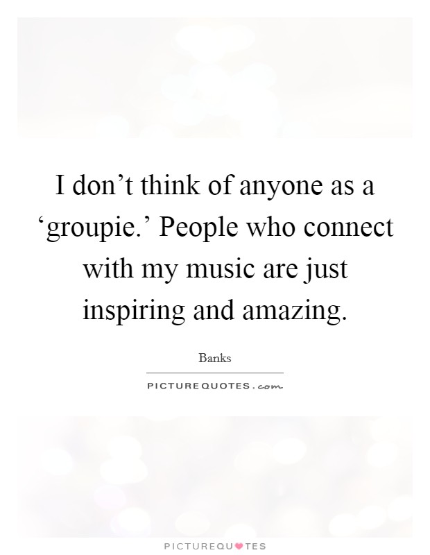 I don't think of anyone as a ‘groupie.' People who connect with my music are just inspiring and amazing. Picture Quote #1