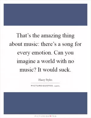 That’s the amazing thing about music: there’s a song for every emotion. Can you imagine a world with no music? It would suck Picture Quote #1