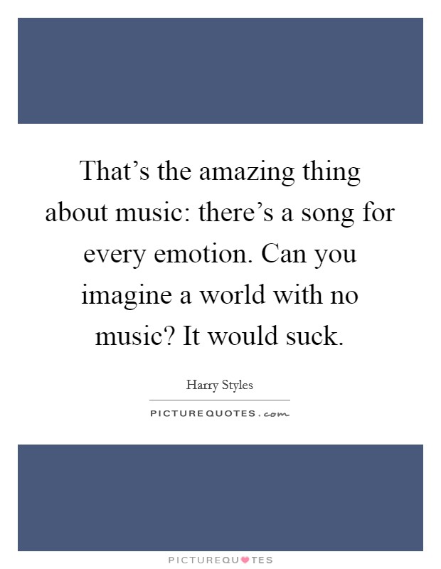 That's the amazing thing about music: there's a song for every emotion. Can you imagine a world with no music? It would suck. Picture Quote #1