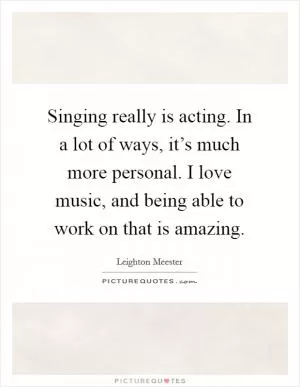 Singing really is acting. In a lot of ways, it’s much more personal. I love music, and being able to work on that is amazing Picture Quote #1