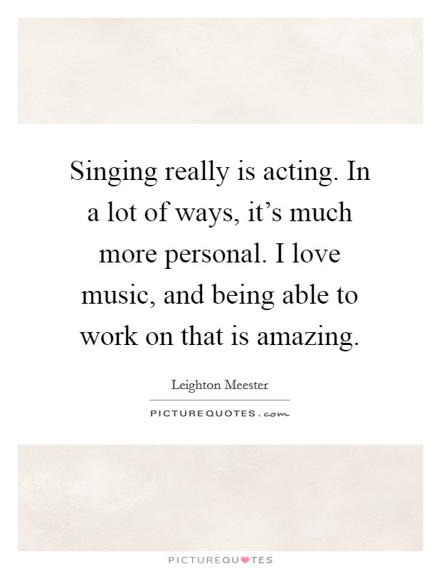 Singing really is acting. In a lot of ways, it's much more personal. I love music, and being able to work on that is amazing. Picture Quote #1