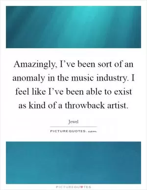 Amazingly, I’ve been sort of an anomaly in the music industry. I feel like I’ve been able to exist as kind of a throwback artist Picture Quote #1