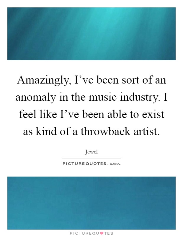 Amazingly, I've been sort of an anomaly in the music industry. I feel like I've been able to exist as kind of a throwback artist. Picture Quote #1
