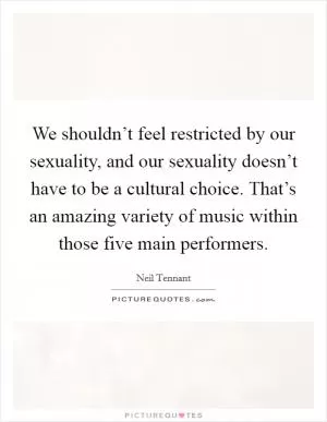 We shouldn’t feel restricted by our sexuality, and our sexuality doesn’t have to be a cultural choice. That’s an amazing variety of music within those five main performers Picture Quote #1