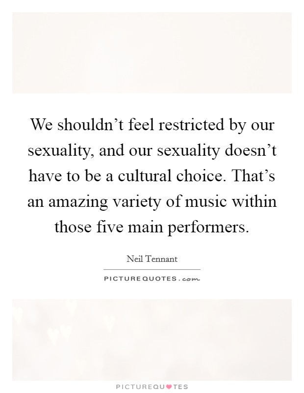 We shouldn't feel restricted by our sexuality, and our sexuality doesn't have to be a cultural choice. That's an amazing variety of music within those five main performers. Picture Quote #1