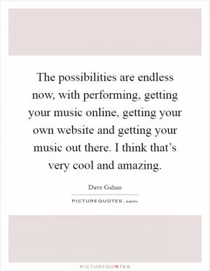 The possibilities are endless now, with performing, getting your music online, getting your own website and getting your music out there. I think that’s very cool and amazing Picture Quote #1