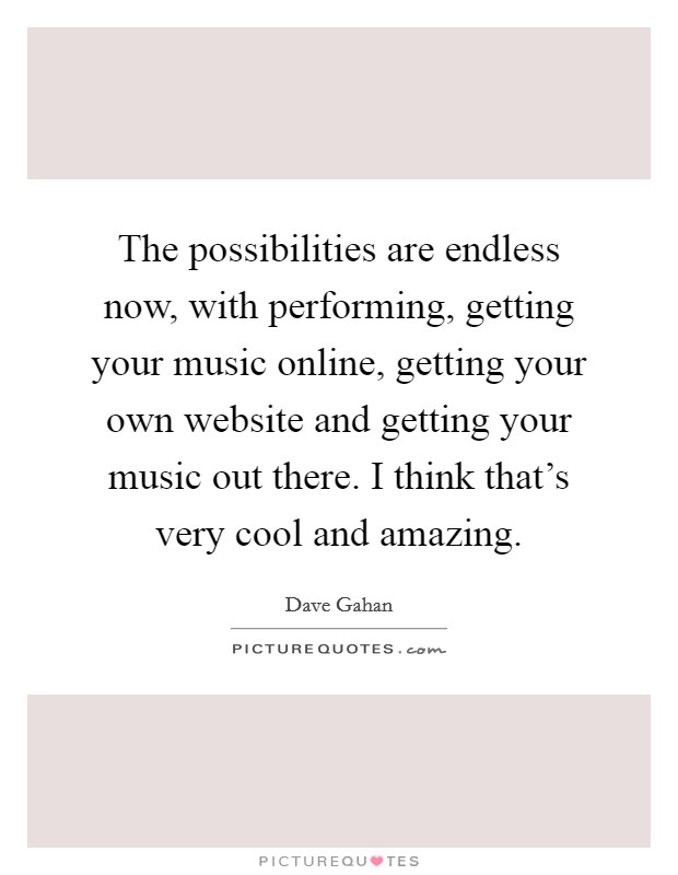 The possibilities are endless now, with performing, getting your music online, getting your own website and getting your music out there. I think that's very cool and amazing. Picture Quote #1