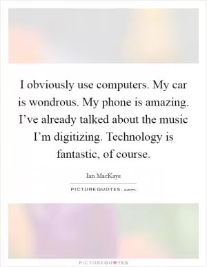 I obviously use computers. My car is wondrous. My phone is amazing. I’ve already talked about the music I’m digitizing. Technology is fantastic, of course Picture Quote #1