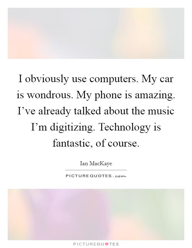 I obviously use computers. My car is wondrous. My phone is amazing. I've already talked about the music I'm digitizing. Technology is fantastic, of course. Picture Quote #1