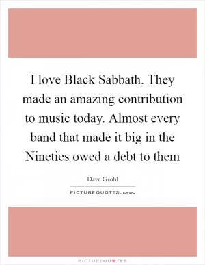 I love Black Sabbath. They made an amazing contribution to music today. Almost every band that made it big in the Nineties owed a debt to them Picture Quote #1
