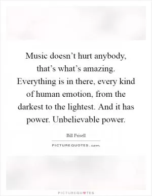 Music doesn’t hurt anybody, that’s what’s amazing. Everything is in there, every kind of human emotion, from the darkest to the lightest. And it has power. Unbelievable power Picture Quote #1
