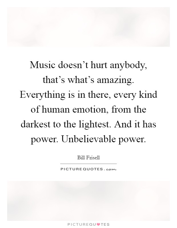 Music doesn't hurt anybody, that's what's amazing. Everything is in there, every kind of human emotion, from the darkest to the lightest. And it has power. Unbelievable power. Picture Quote #1