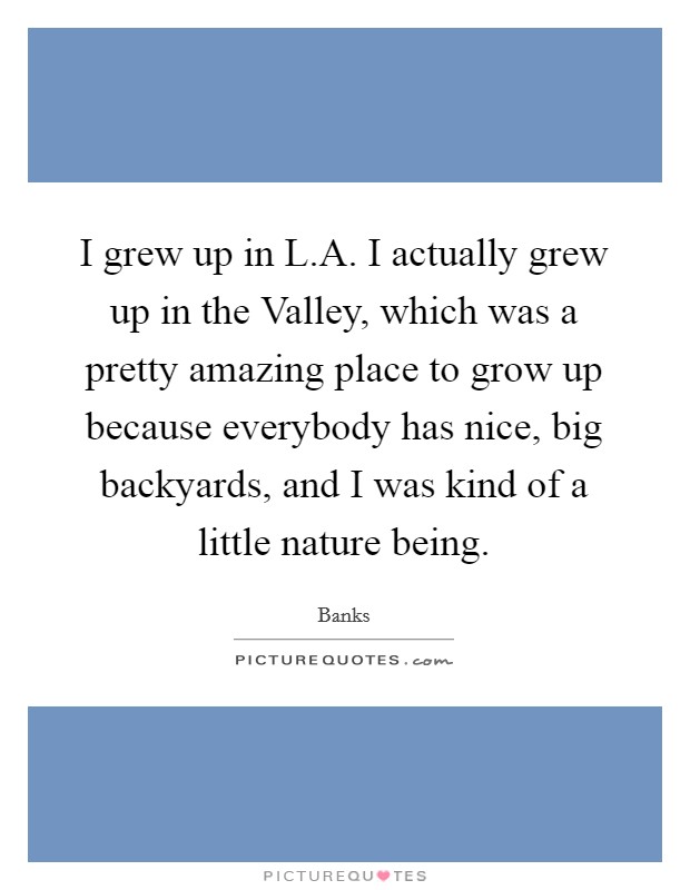 I grew up in L.A. I actually grew up in the Valley, which was a pretty amazing place to grow up because everybody has nice, big backyards, and I was kind of a little nature being. Picture Quote #1