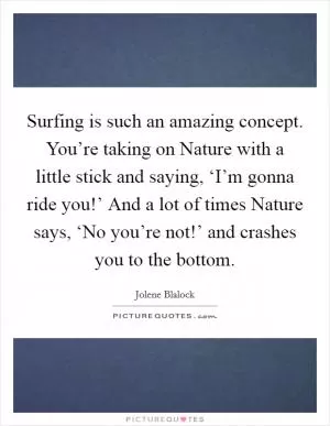 Surfing is such an amazing concept. You’re taking on Nature with a little stick and saying, ‘I’m gonna ride you!’ And a lot of times Nature says, ‘No you’re not!’ and crashes you to the bottom Picture Quote #1