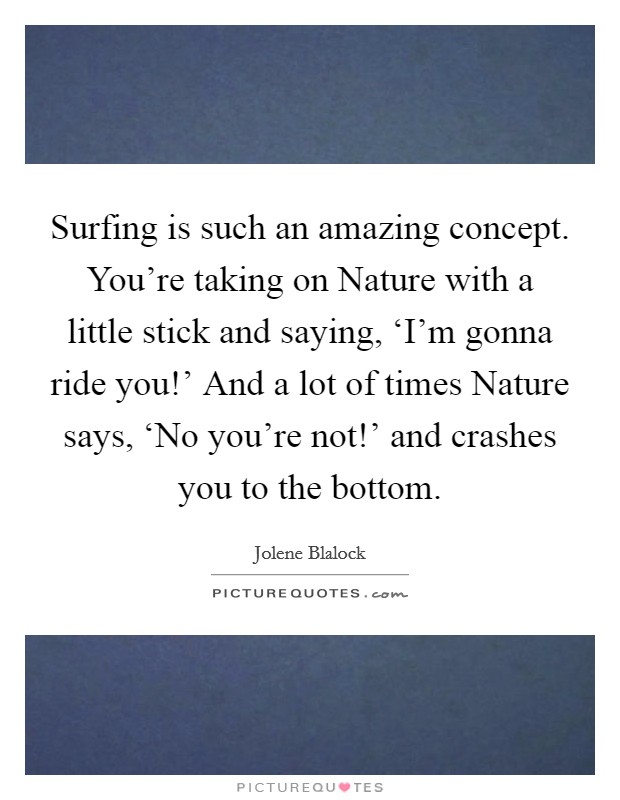 Surfing is such an amazing concept. You're taking on Nature with a little stick and saying, ‘I'm gonna ride you!' And a lot of times Nature says, ‘No you're not!' and crashes you to the bottom. Picture Quote #1