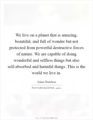 We live on a planet that is amazing, beautiful, and full of wonder but not protected from powerful destructive forces of nature. We are capable of doing wonderful and selfless things but also self-absorbed and harmful things. This is the world we live in Picture Quote #1