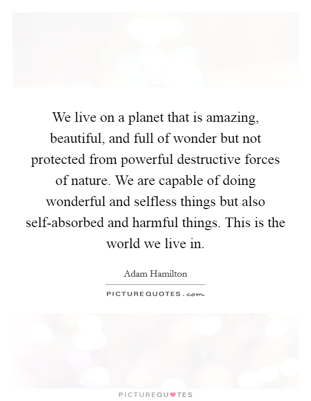 We live on a planet that is amazing, beautiful, and full of wonder but not protected from powerful destructive forces of nature. We are capable of doing wonderful and selfless things but also self-absorbed and harmful things. This is the world we live in. Picture Quote #1