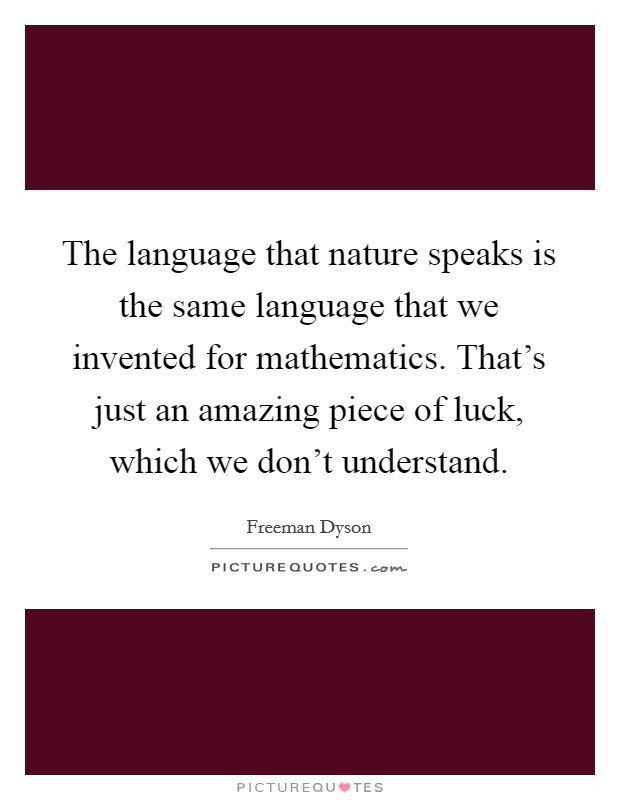 The language that nature speaks is the same language that we invented for mathematics. That's just an amazing piece of luck, which we don't understand. Picture Quote #1
