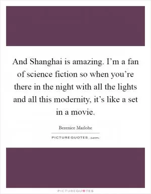 And Shanghai is amazing. I’m a fan of science fiction so when you’re there in the night with all the lights and all this modernity, it’s like a set in a movie Picture Quote #1
