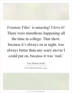 Forensic Files’ is amazing! I love it! There were marathons happening all the time in college. That show, because it’s always on at night, was always better than any scary movie I could put on, because it was ‘real.’ Picture Quote #1