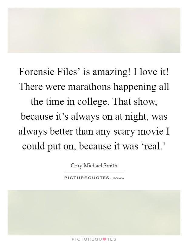 Forensic Files' is amazing! I love it! There were marathons happening all the time in college. That show, because it's always on at night, was always better than any scary movie I could put on, because it was ‘real.' Picture Quote #1