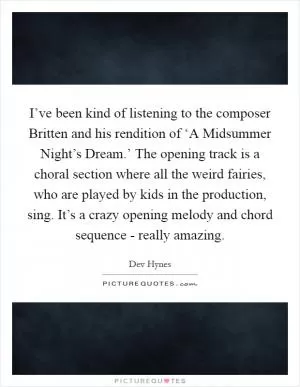 I’ve been kind of listening to the composer Britten and his rendition of ‘A Midsummer Night’s Dream.’ The opening track is a choral section where all the weird fairies, who are played by kids in the production, sing. It’s a crazy opening melody and chord sequence - really amazing Picture Quote #1