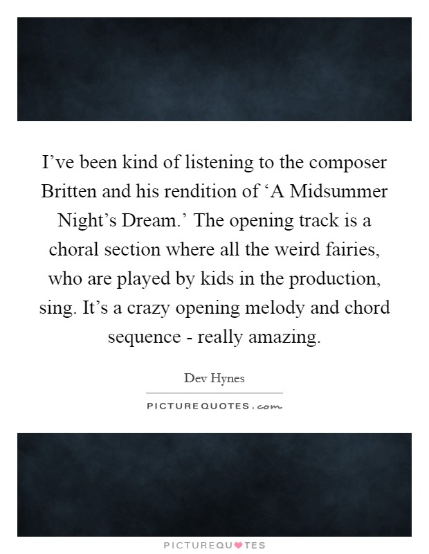 I've been kind of listening to the composer Britten and his rendition of ‘A Midsummer Night's Dream.' The opening track is a choral section where all the weird fairies, who are played by kids in the production, sing. It's a crazy opening melody and chord sequence - really amazing. Picture Quote #1
