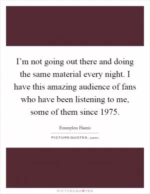 I’m not going out there and doing the same material every night. I have this amazing audience of fans who have been listening to me, some of them since 1975 Picture Quote #1