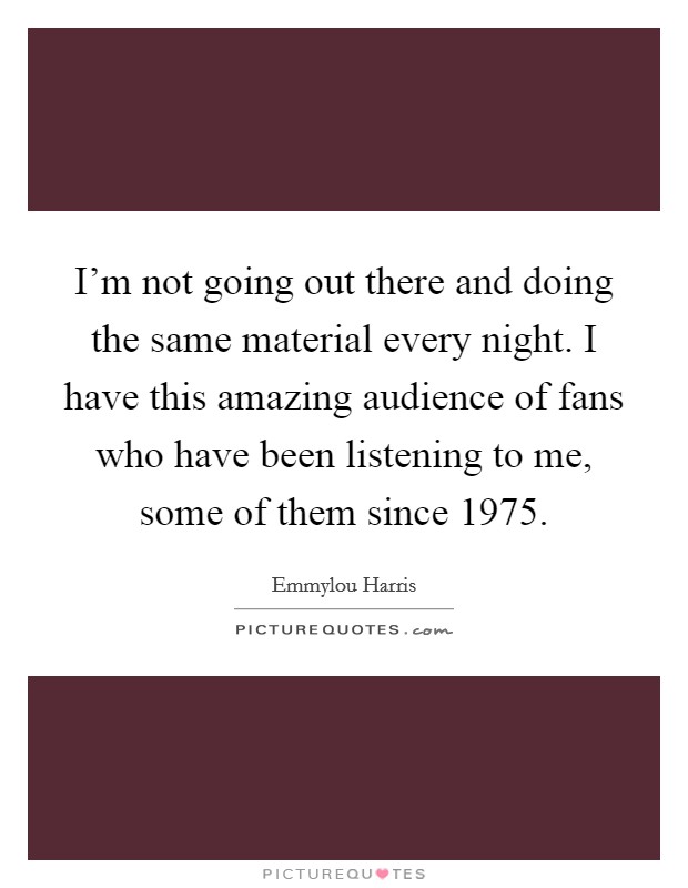 I'm not going out there and doing the same material every night. I have this amazing audience of fans who have been listening to me, some of them since 1975. Picture Quote #1