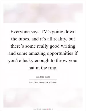 Everyone says TV’s going down the tubes, and it’s all reality, but there’s some really good writing and some amazing opportunities if you’re lucky enough to throw your hat in the ring Picture Quote #1